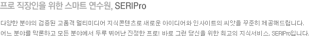 프로 직장인을 위한 스마트 연수원, SERIPro 다양한 분야의 검증된 고품격 멀티미디어 지식콘텐츠로 새로운 아이디어와 인사이트의 씨앗을 꾸준히 제공해드립니다. 어느 분야를 막론하고 모든 분야에서 두루 뛰어난 진정한 프로!  바로 그런 당신을 위한 최고의 지식서비스, SERIPro입니다.